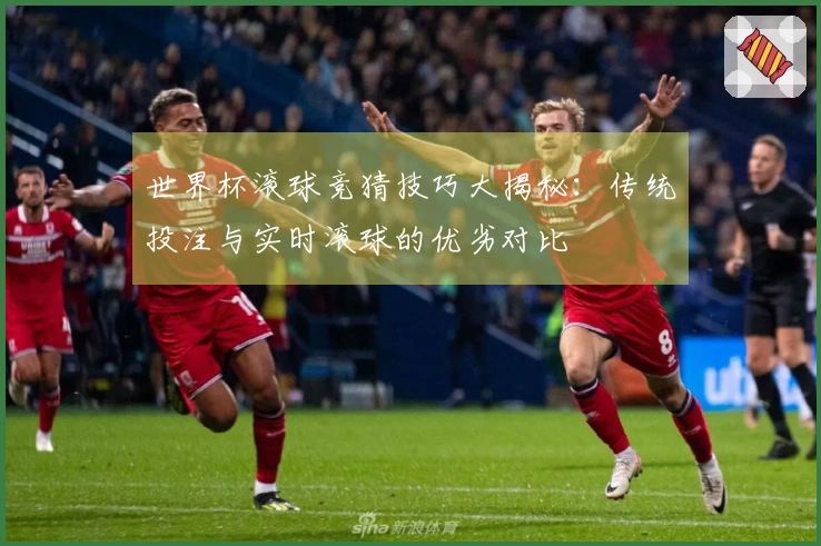 世界杯滚球竞猜技巧大揭秘：传统投注与实时滚球的优劣对比