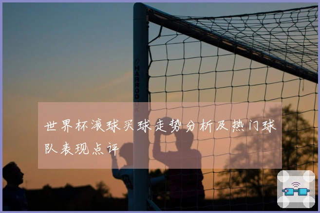 世界杯滚球买球走势分析及热门球队表现点评
