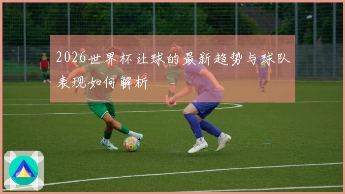 2026世界杯让球的最新趋势与球队表现如何解析
