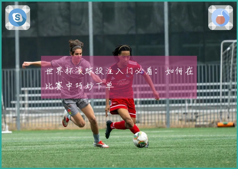 世界杯滚球投注入门必看：如何在比赛中巧妙下单